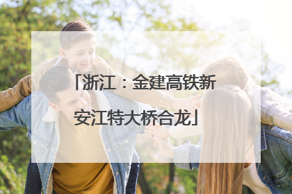 浙江：金建高铁新安江特大桥合龙