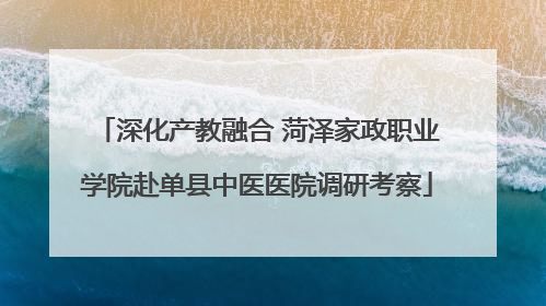 深化产教融合 菏泽家政职业学院赴单县中医医院调研考察