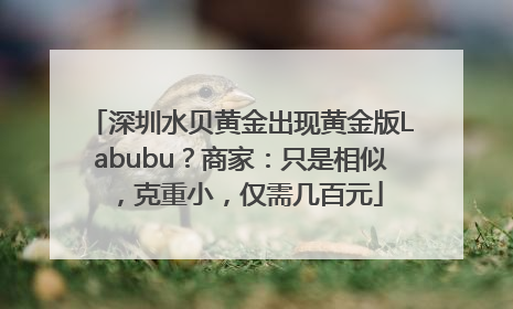 深圳水贝黄金出现黄金版Labubu？商家：只是相似，克重小，仅需几百元