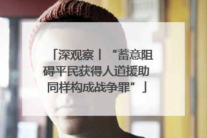 深观察丨“蓄意阻碍平民获得人道援助同样构成战争罪”