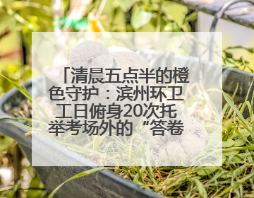 清晨五点半的橙色守护：滨州环卫工日俯身20次托举考场外的“答卷尊严”