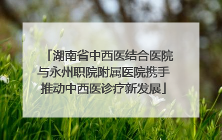 湖南省中西医结合医院与永州职院附属医院携手推动中西医诊疗新发展