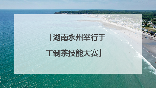 湖南永州举行手工制茶技能大赛