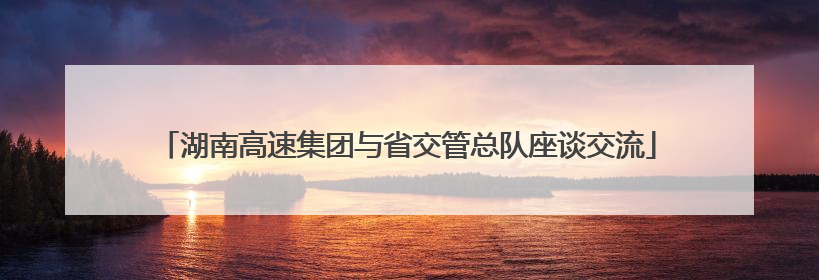 湖南高速集团与省交管总队座谈交流