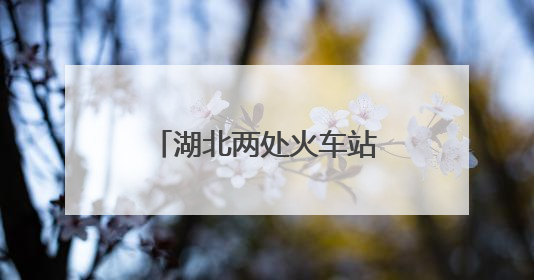 湖北两处火车站，正式更名！