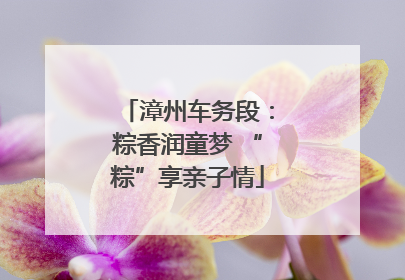 漳州车务段：粽香润童梦 “粽”享亲子情