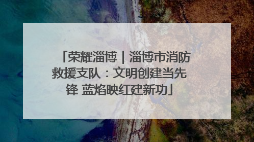 荣耀淄博｜淄博市消防救援支队：文明创建当先锋 蓝焰映红建新功