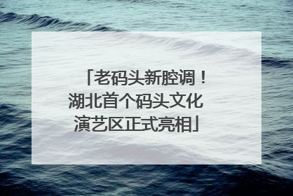 老码头新腔调！湖北首个码头文化演艺区正式亮相