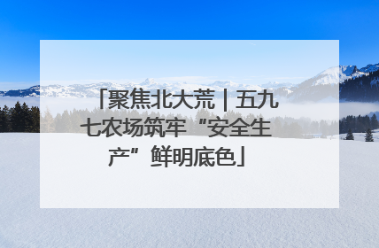 聚焦北大荒｜五九七农场筑牢“安全生产”鲜明底色