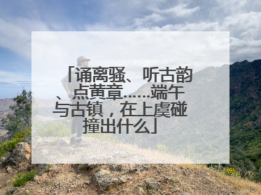 诵离骚、听古韵、点黄章……端午与古镇，在上虞碰撞出什么
