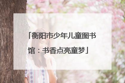 衡阳市少年儿童图书馆：书香点亮童梦