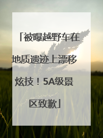 被曝越野车在地质遗迹上漂移炫技！5A级景区致歉