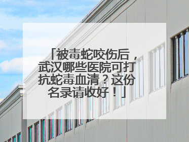 被毒蛇咬伤后，武汉哪些医院可打抗蛇毒血清？这份名录请收好！