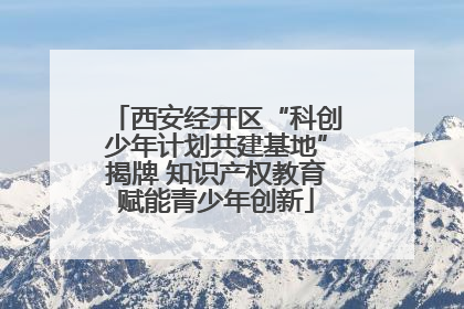 西安经开区“科创少年计划共建基地”揭牌 知识产权教育赋能青少年创新