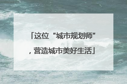 这位“城市规划师”，营造城市美好生活
