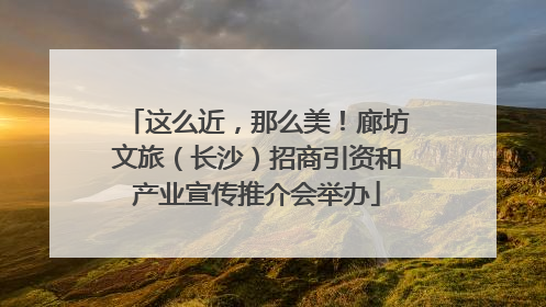 这么近，那么美！廊坊文旅（长沙）招商引资和产业宣传推介会举办
