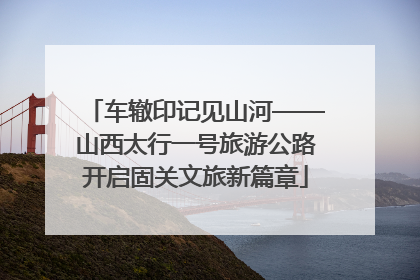 车辙印记见山河——山西太行一号旅游公路开启固关文旅新篇章