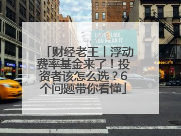 财经老王丨浮动费率基金来了！投资者该怎么选？6个问题带你看懂