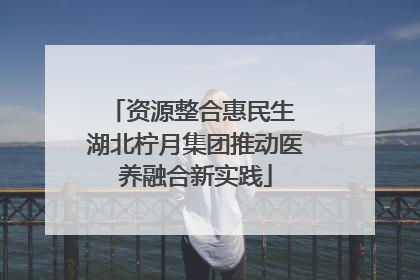 资源整合惠民生 湖北柠月集团推动医养融合新实践