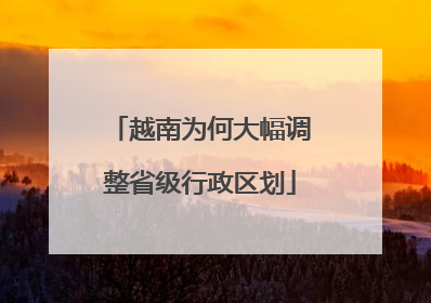 越南为何大幅调整省级行政区划