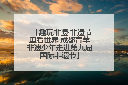 趣玩非遗·非遗节里看世界 成都青羊非遗少年走进第九届国际非遗节