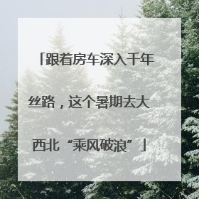 跟着房车深入千年丝路，这个暑期去大西北“乘风破浪”
