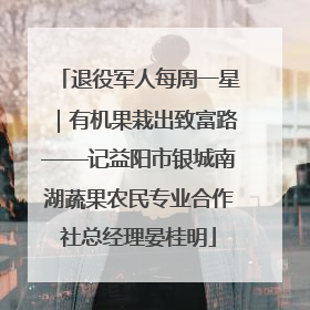退役军人每周一星｜有机果栽出致富路——记益阳市银城南湖蔬果农民专业合作社总经理晏桂明