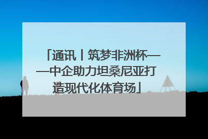 通讯丨筑梦非洲杯——中企助力坦桑尼亚打造现代化体育场