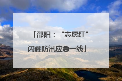 邵阳：“志愿红”闪耀防汛应急一线