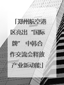 郑州航空港区亮出“国际牌” 中韩合作交流会释放产业新动能
