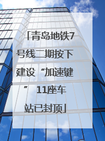 青岛地铁7号线二期按下建设“加速键” 11座车站已封顶