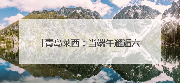 青岛莱西：当端午邂逅六一，这场非遗盛宴让传统文化“萌”出新花样！