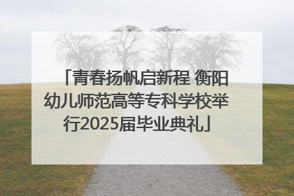 青春扬帆启新程 衡阳幼儿师范高等专科学校举行2025届毕业典礼