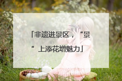 非遗进景区，“景”上添花增魅力