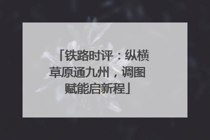 铁路时评：纵横草原通九州，调图赋能启新程