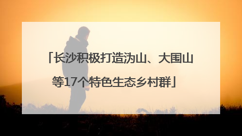 长沙积极打造沩山、大围山等17个特色生态乡村群