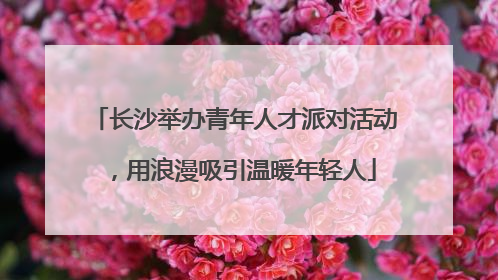 长沙举办青年人才派对活动，用浪漫吸引温暖年轻人
