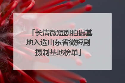 长清微短剧拍摄基地入选山东省微短剧摄制基地榜单