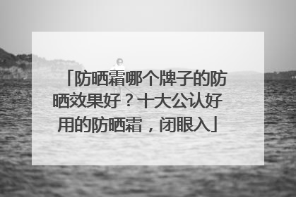 防晒霜哪个牌子的防晒效果好？十大公认好用的防晒霜，闭眼入