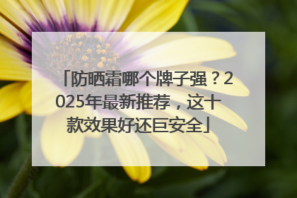 防晒霜哪个牌子强？2025年最新推荐，这十款效果好还巨安全