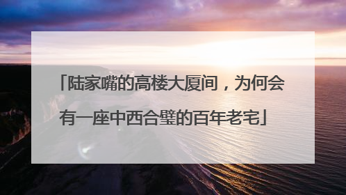 陆家嘴的高楼大厦间，为何会有一座中西合璧的百年老宅