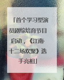 首个学习型演员剧综培育节目启动，《江南·十二场欢聚》选手亮相