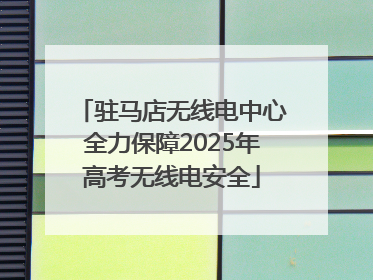 驻马店无线电中心全力保障2025年高考无线电安全