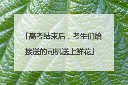 高考结束后，考生们给接送的司机送上鲜花