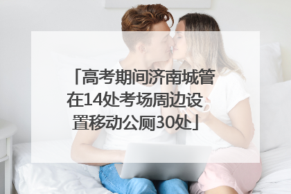 高考期间济南城管在14处考场周边设置移动公厕30处