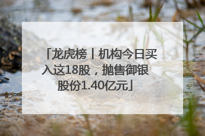 龙虎榜丨机构今日买入这18股，抛售御银股份1.40亿元
