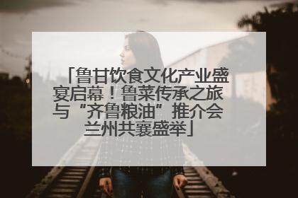 鲁甘饮食文化产业盛宴启幕！鲁菜传承之旅与“齐鲁粮油”推介会兰州共襄盛举