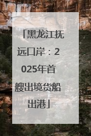 黑龙江抚远口岸：2025年首艘出境货船出港