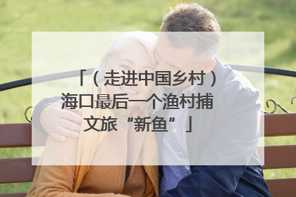 （走进中国乡村）海口最后一个渔村捕文旅“新鱼”