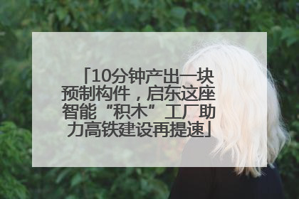 10分钟产出一块预制构件，启东这座智能“积木”工厂助力高铁建设再提速